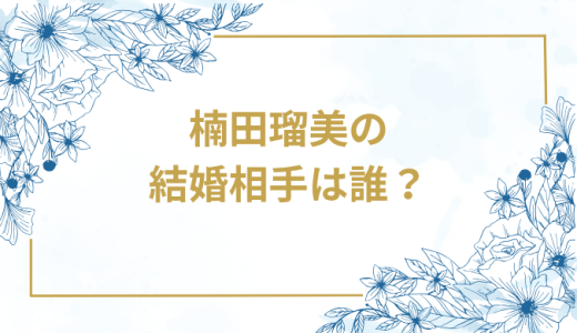 楠田瑠美の結婚相手は誰？気になるお相手や馴れ初めを徹底調査！
