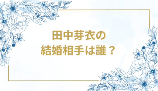田中芽衣の結婚相手は誰？気になるお相手や馴れ初めを徹底調査！