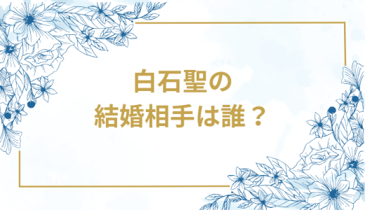 白石聖の結婚相手は誰？気になるお相手や馴れ初めを徹底調査！