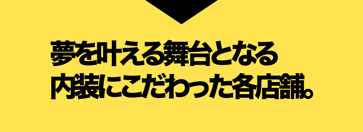 夢を叶える舞台となる内装にこだわった各店舗。