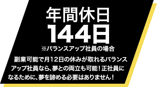 年間休日144日 ※バランスアップ社員の場合・・・月12日の休みがあるから、夢との両立も可能！正社員になる為に夢を諦める必要はありません！