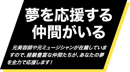 夢を応援する仲間がいる・・・元美容師や元ミュージシャンが在籍していますので、経験豊富な仲間たちが、あなたの夢を全力で応援します！