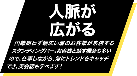 人脈が広がる・・・国籍問わず幅広い層のお客様が来店するスタンディングバー。お客様と話す機会も多いので、仕事しながら、常にトレンドをキャッチでき、英会話も学べます！