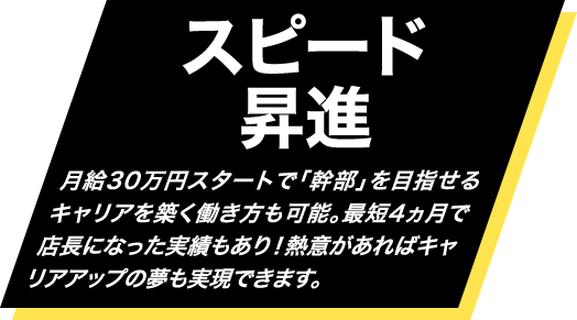 スピード昇進・・・月給30万円スタートで「幹部」を目指せるキャリアを築く働き方も可能。最短4ヵ月で店長になった実績もあり！熱意があればキャリアアップの夢も実現できます。