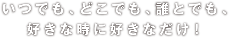 いつでも､どこでも､誰とでも､好きな時に好きなだけ！